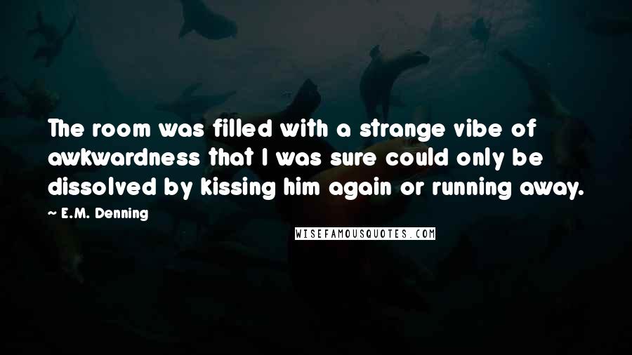 E.M. Denning Quotes: The room was filled with a strange vibe of awkwardness that I was sure could only be dissolved by kissing him again or running away.