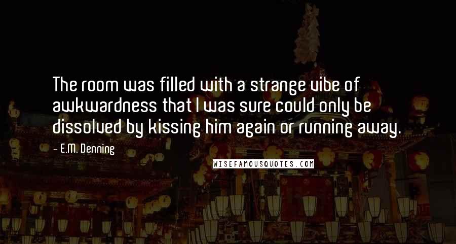 E.M. Denning Quotes: The room was filled with a strange vibe of awkwardness that I was sure could only be dissolved by kissing him again or running away.