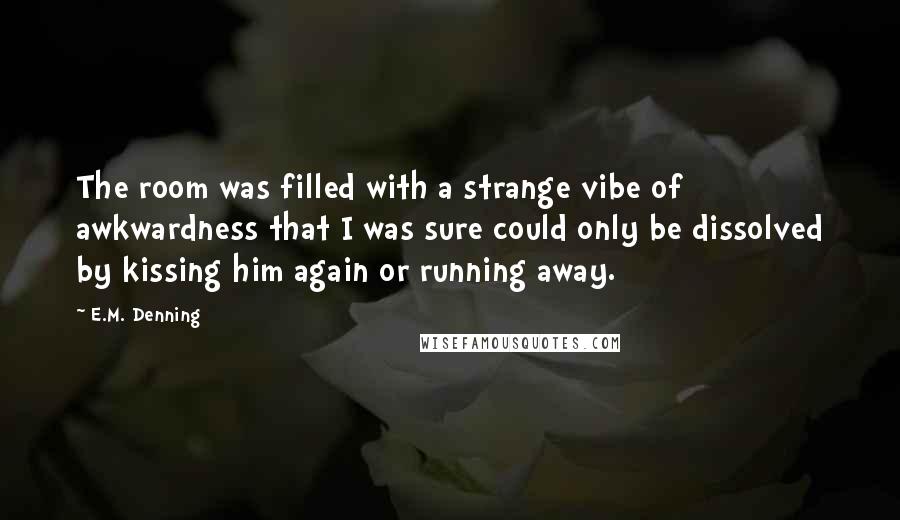 E.M. Denning Quotes: The room was filled with a strange vibe of awkwardness that I was sure could only be dissolved by kissing him again or running away.