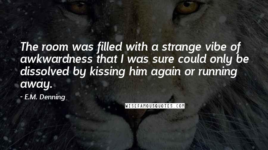 E.M. Denning Quotes: The room was filled with a strange vibe of awkwardness that I was sure could only be dissolved by kissing him again or running away.