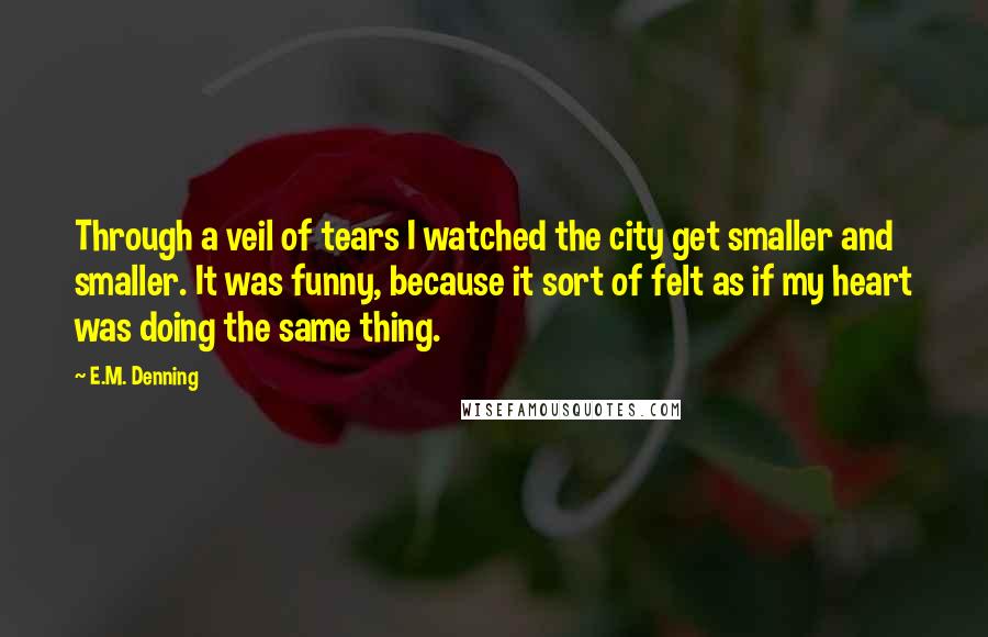 E.M. Denning Quotes: Through a veil of tears I watched the city get smaller and smaller. It was funny, because it sort of felt as if my heart was doing the same thing.