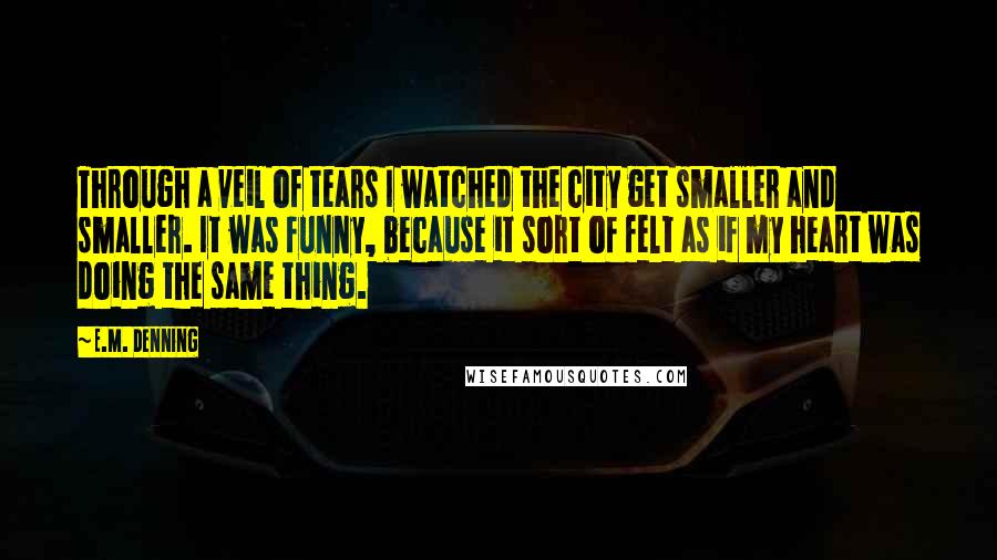 E.M. Denning Quotes: Through a veil of tears I watched the city get smaller and smaller. It was funny, because it sort of felt as if my heart was doing the same thing.