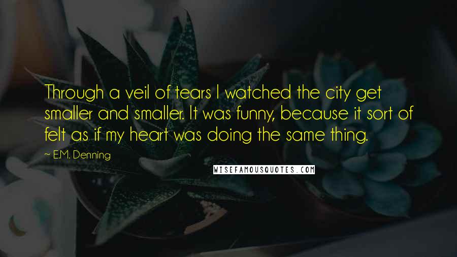 E.M. Denning Quotes: Through a veil of tears I watched the city get smaller and smaller. It was funny, because it sort of felt as if my heart was doing the same thing.