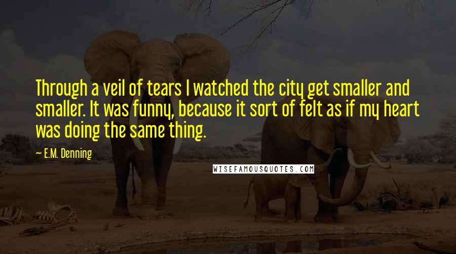 E.M. Denning Quotes: Through a veil of tears I watched the city get smaller and smaller. It was funny, because it sort of felt as if my heart was doing the same thing.