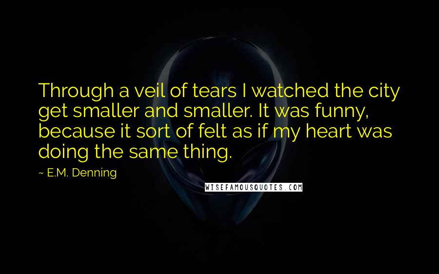 E.M. Denning Quotes: Through a veil of tears I watched the city get smaller and smaller. It was funny, because it sort of felt as if my heart was doing the same thing.