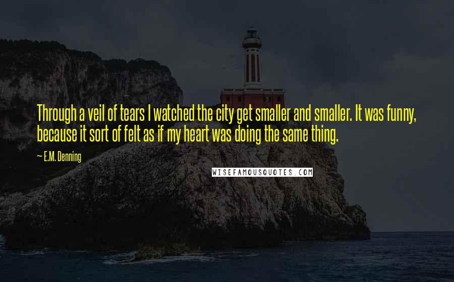 E.M. Denning Quotes: Through a veil of tears I watched the city get smaller and smaller. It was funny, because it sort of felt as if my heart was doing the same thing.