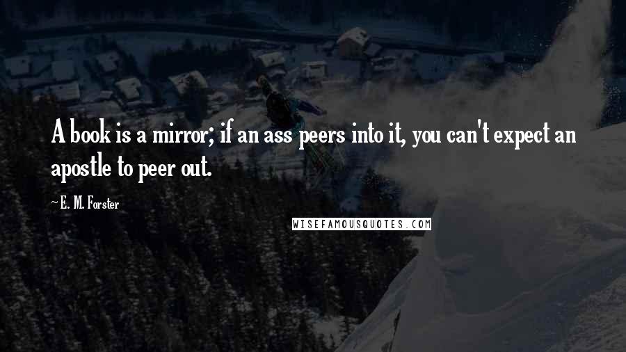 E. M. Forster Quotes: A book is a mirror; if an ass peers into it, you can't expect an apostle to peer out.