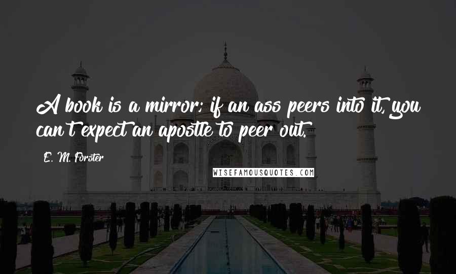 E. M. Forster Quotes: A book is a mirror; if an ass peers into it, you can't expect an apostle to peer out.