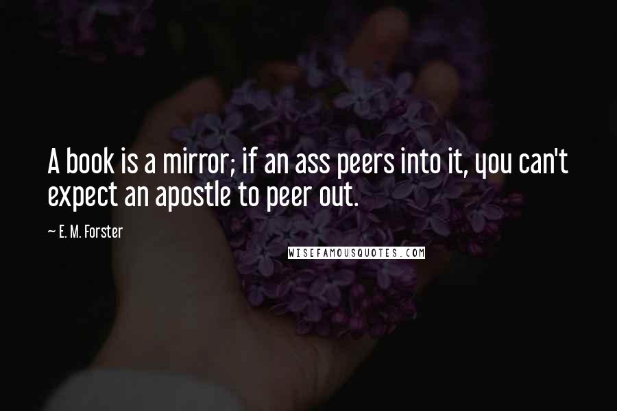 E. M. Forster Quotes: A book is a mirror; if an ass peers into it, you can't expect an apostle to peer out.