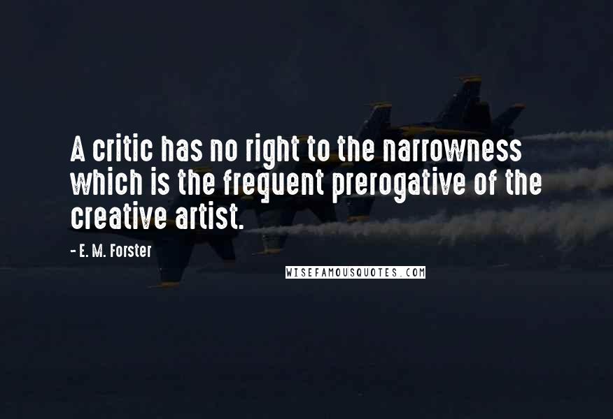 E. M. Forster Quotes: A critic has no right to the narrowness which is the frequent prerogative of the creative artist.