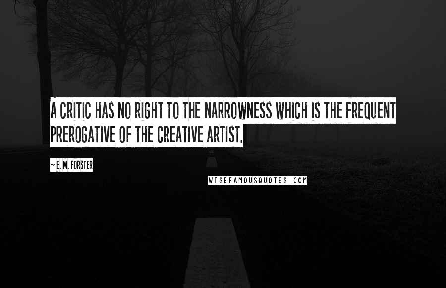 E. M. Forster Quotes: A critic has no right to the narrowness which is the frequent prerogative of the creative artist.