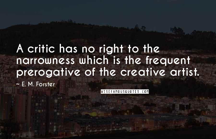 E. M. Forster Quotes: A critic has no right to the narrowness which is the frequent prerogative of the creative artist.