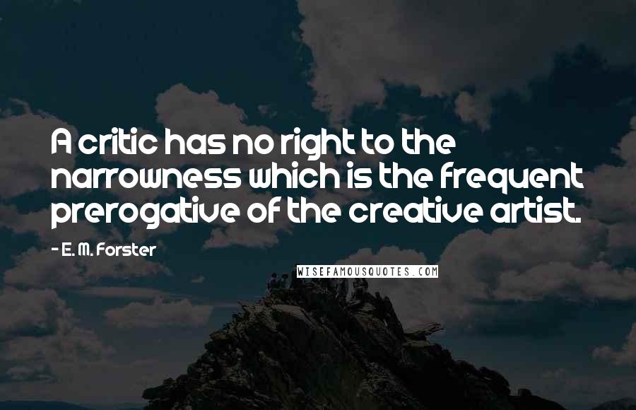 E. M. Forster Quotes: A critic has no right to the narrowness which is the frequent prerogative of the creative artist.