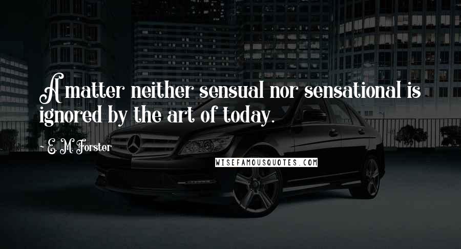 E. M. Forster Quotes: A matter neither sensual nor sensational is ignored by the art of today.