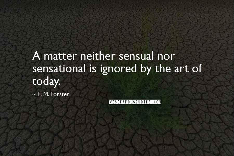 E. M. Forster Quotes: A matter neither sensual nor sensational is ignored by the art of today.