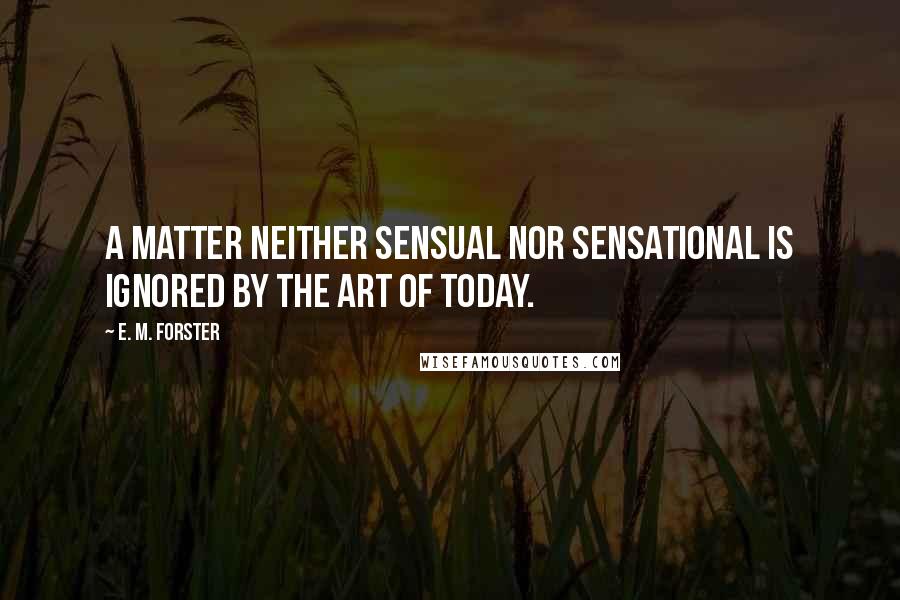 E. M. Forster Quotes: A matter neither sensual nor sensational is ignored by the art of today.