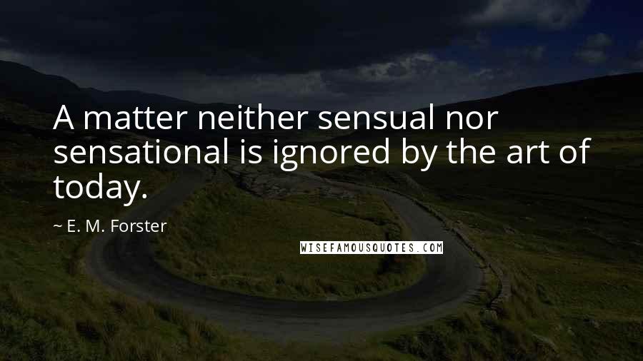 E. M. Forster Quotes: A matter neither sensual nor sensational is ignored by the art of today.