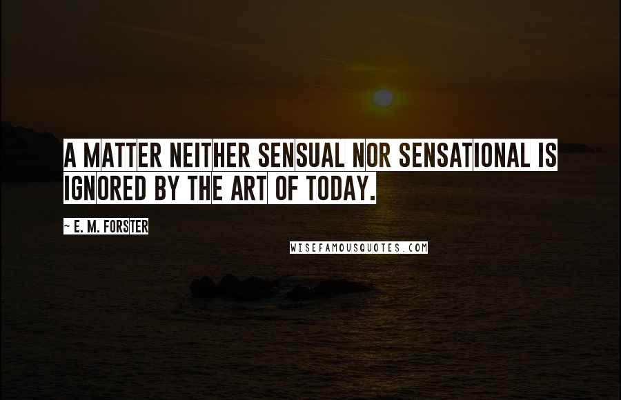 E. M. Forster Quotes: A matter neither sensual nor sensational is ignored by the art of today.