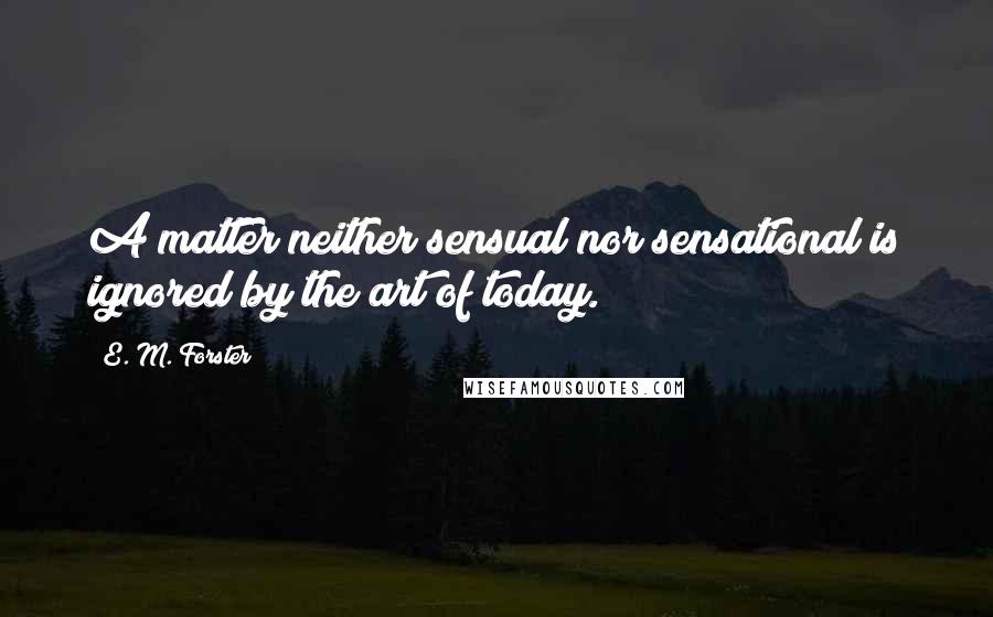 E. M. Forster Quotes: A matter neither sensual nor sensational is ignored by the art of today.