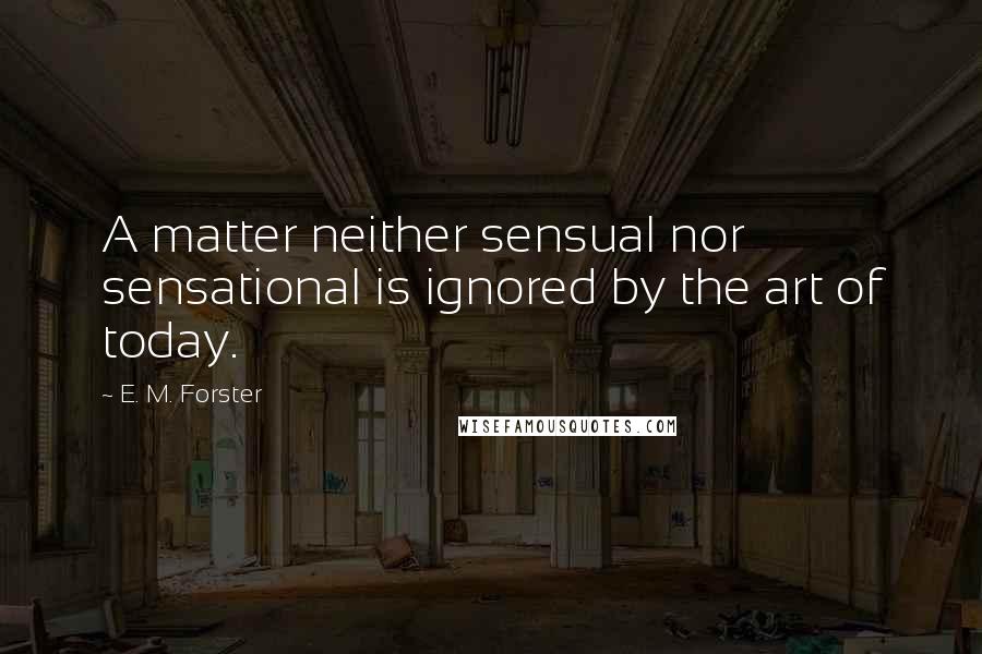 E. M. Forster Quotes: A matter neither sensual nor sensational is ignored by the art of today.