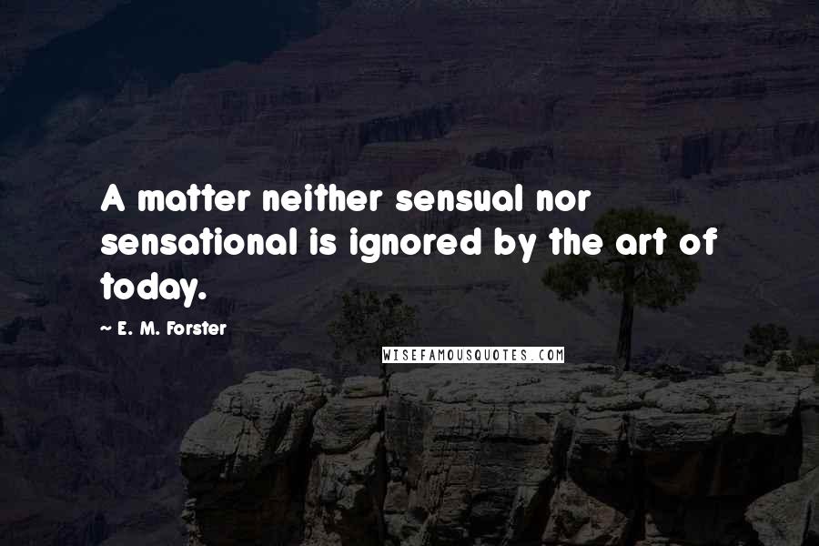 E. M. Forster Quotes: A matter neither sensual nor sensational is ignored by the art of today.