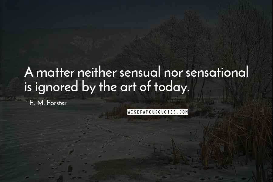 E. M. Forster Quotes: A matter neither sensual nor sensational is ignored by the art of today.