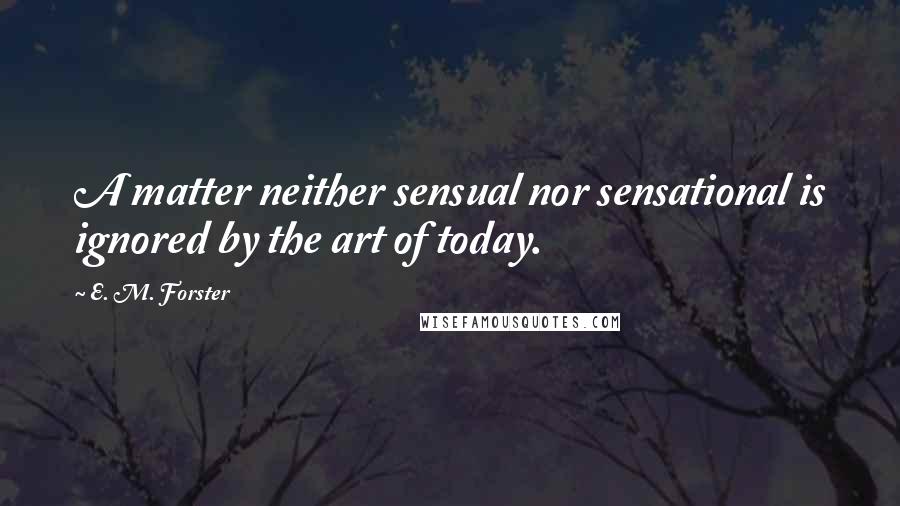 E. M. Forster Quotes: A matter neither sensual nor sensational is ignored by the art of today.