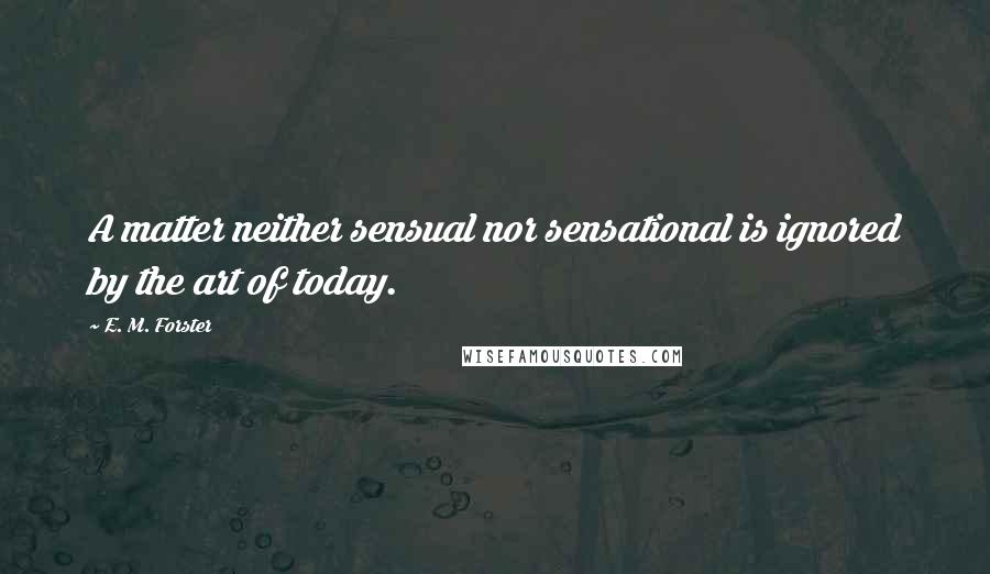 E. M. Forster Quotes: A matter neither sensual nor sensational is ignored by the art of today.