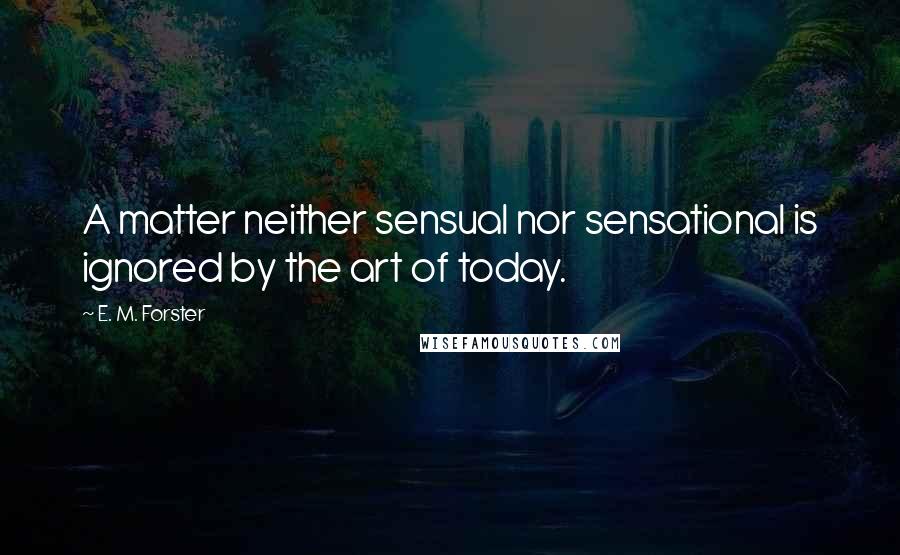 E. M. Forster Quotes: A matter neither sensual nor sensational is ignored by the art of today.