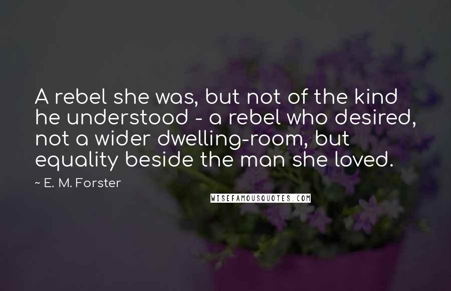 E. M. Forster Quotes: A rebel she was, but not of the kind he understood - a rebel who desired, not a wider dwelling-room, but equality beside the man she loved.