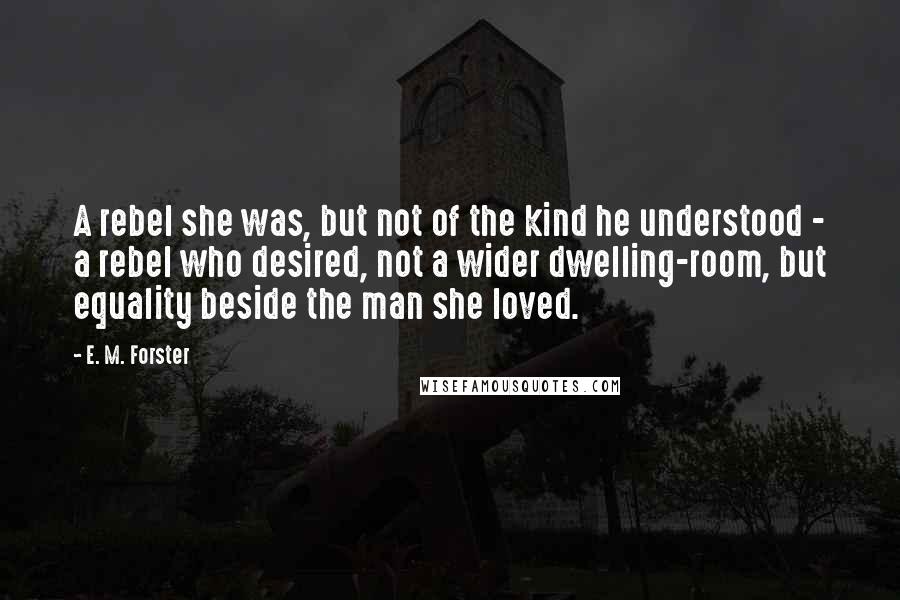 E. M. Forster Quotes: A rebel she was, but not of the kind he understood - a rebel who desired, not a wider dwelling-room, but equality beside the man she loved.