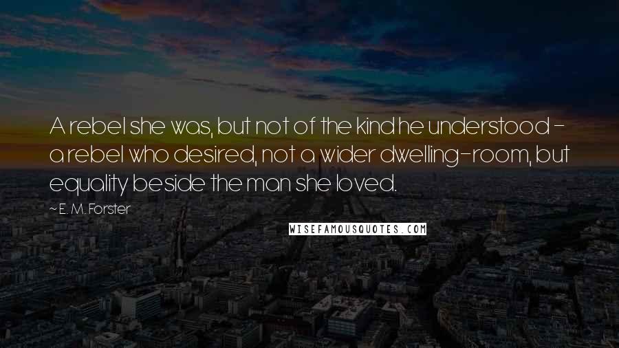 E. M. Forster Quotes: A rebel she was, but not of the kind he understood - a rebel who desired, not a wider dwelling-room, but equality beside the man she loved.