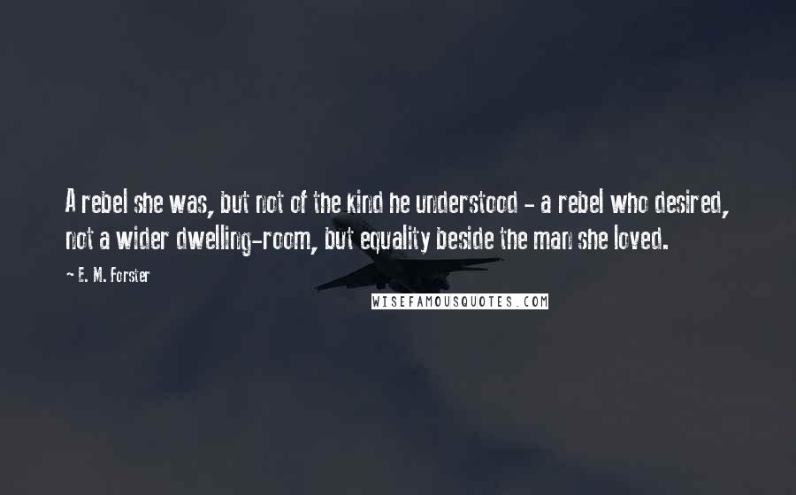 E. M. Forster Quotes: A rebel she was, but not of the kind he understood - a rebel who desired, not a wider dwelling-room, but equality beside the man she loved.