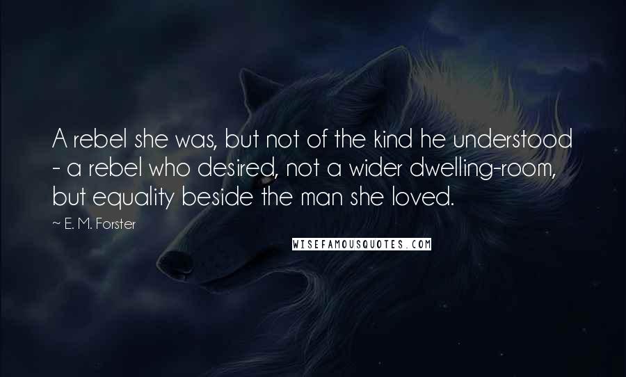 E. M. Forster Quotes: A rebel she was, but not of the kind he understood - a rebel who desired, not a wider dwelling-room, but equality beside the man she loved.