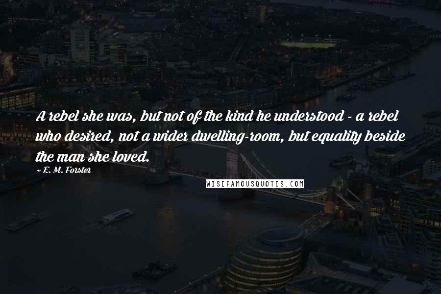 E. M. Forster Quotes: A rebel she was, but not of the kind he understood - a rebel who desired, not a wider dwelling-room, but equality beside the man she loved.