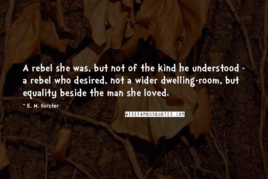 E. M. Forster Quotes: A rebel she was, but not of the kind he understood - a rebel who desired, not a wider dwelling-room, but equality beside the man she loved.