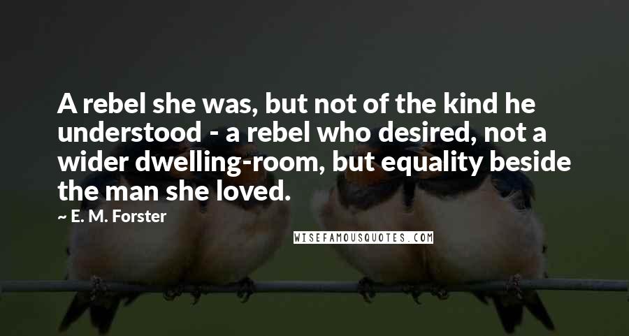 E. M. Forster Quotes: A rebel she was, but not of the kind he understood - a rebel who desired, not a wider dwelling-room, but equality beside the man she loved.