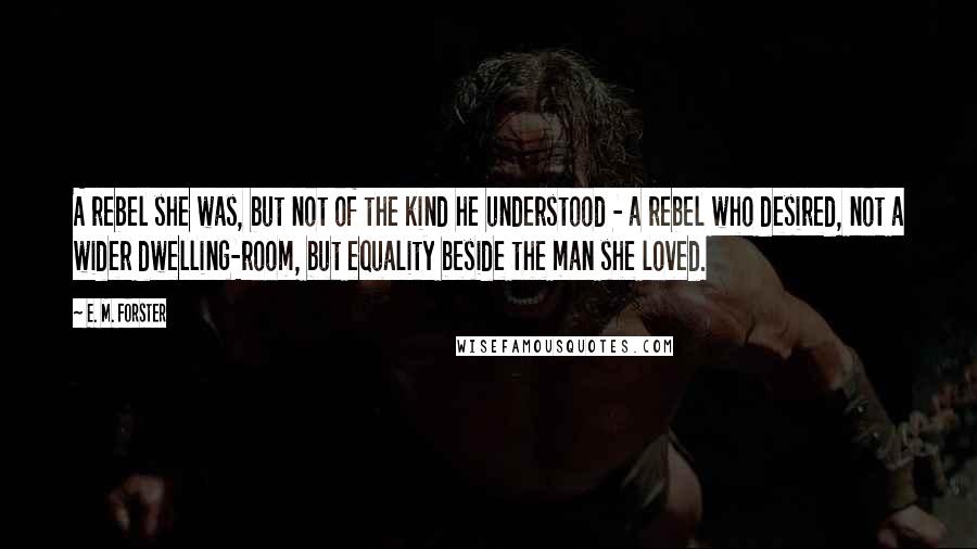 E. M. Forster Quotes: A rebel she was, but not of the kind he understood - a rebel who desired, not a wider dwelling-room, but equality beside the man she loved.