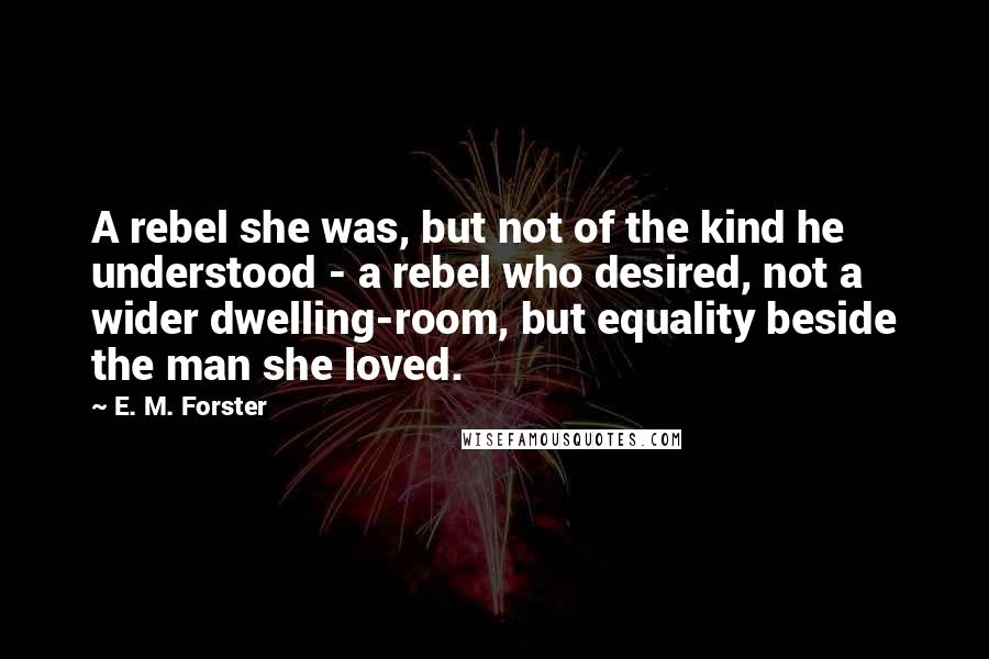 E. M. Forster Quotes: A rebel she was, but not of the kind he understood - a rebel who desired, not a wider dwelling-room, but equality beside the man she loved.