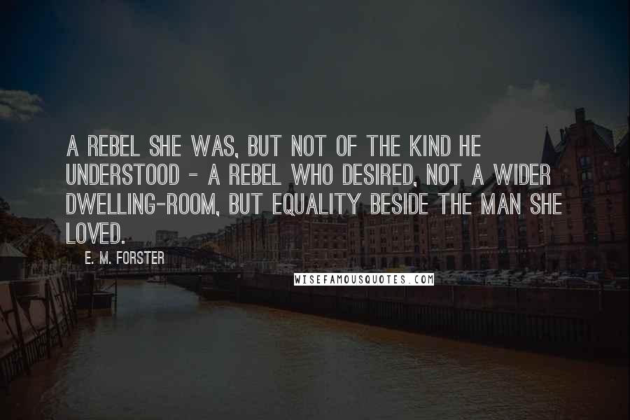 E. M. Forster Quotes: A rebel she was, but not of the kind he understood - a rebel who desired, not a wider dwelling-room, but equality beside the man she loved.