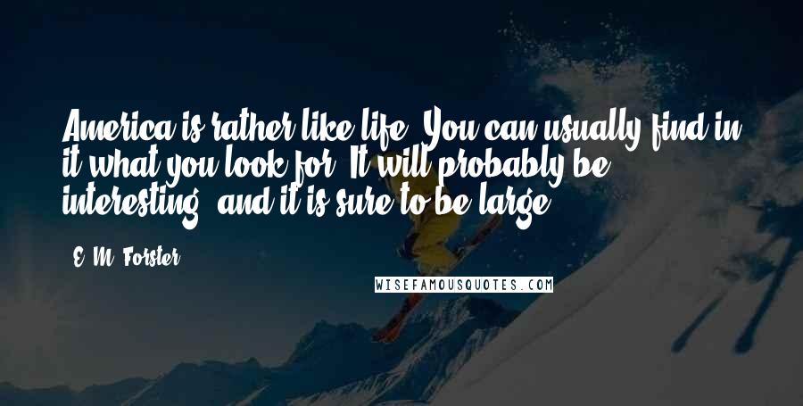 E. M. Forster Quotes: America is rather like life. You can usually find in it what you look for. It will probably be interesting, and it is sure to be large.