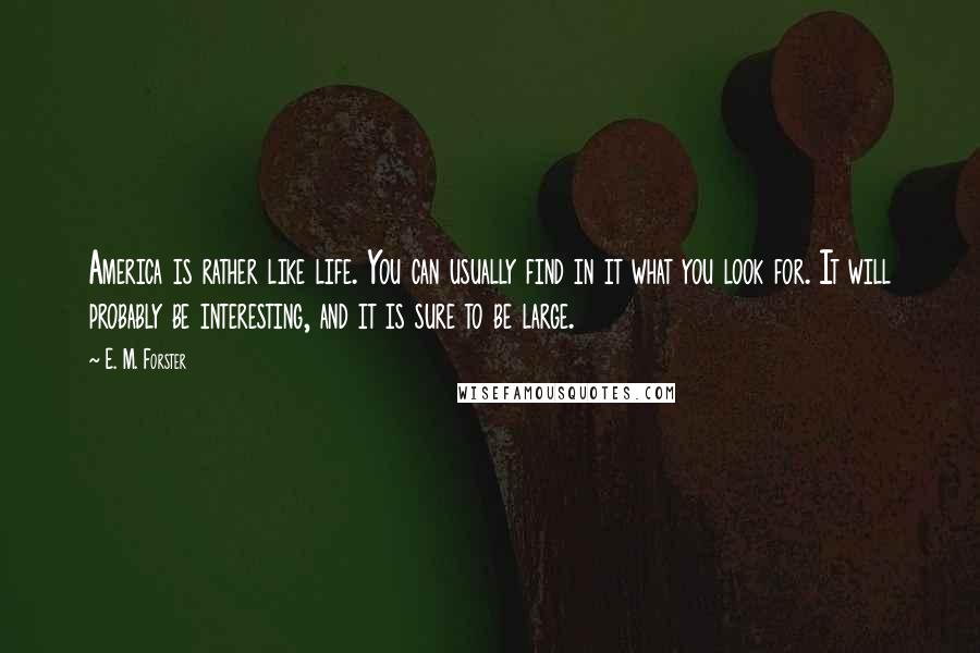 E. M. Forster Quotes: America is rather like life. You can usually find in it what you look for. It will probably be interesting, and it is sure to be large.