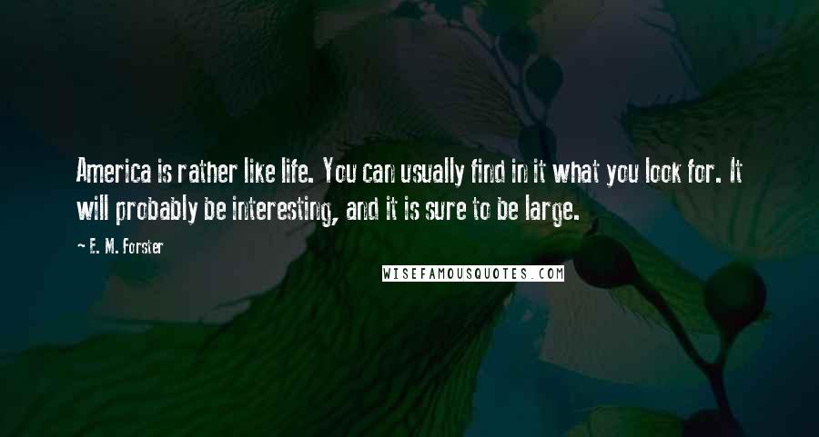 E. M. Forster Quotes: America is rather like life. You can usually find in it what you look for. It will probably be interesting, and it is sure to be large.