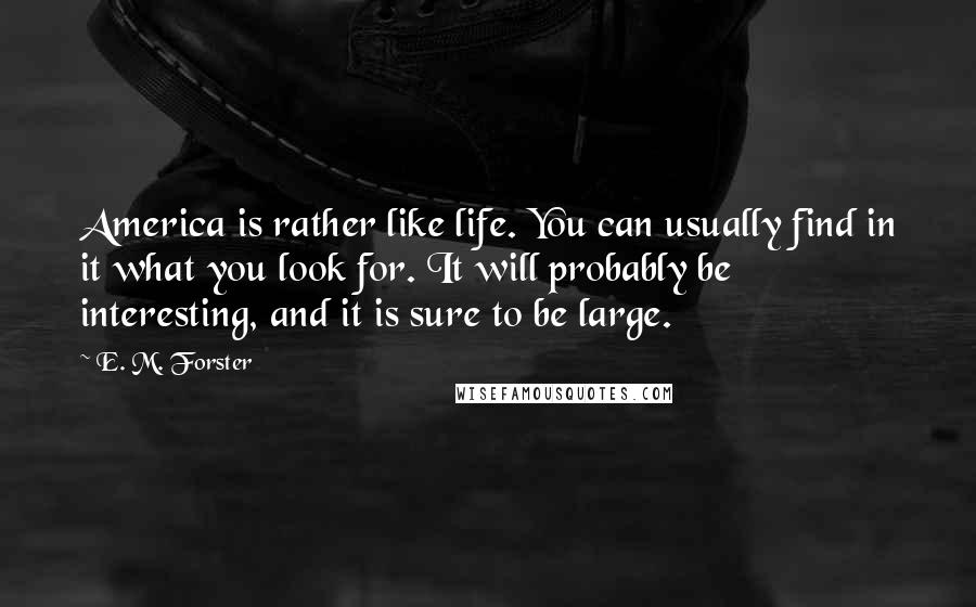 E. M. Forster Quotes: America is rather like life. You can usually find in it what you look for. It will probably be interesting, and it is sure to be large.
