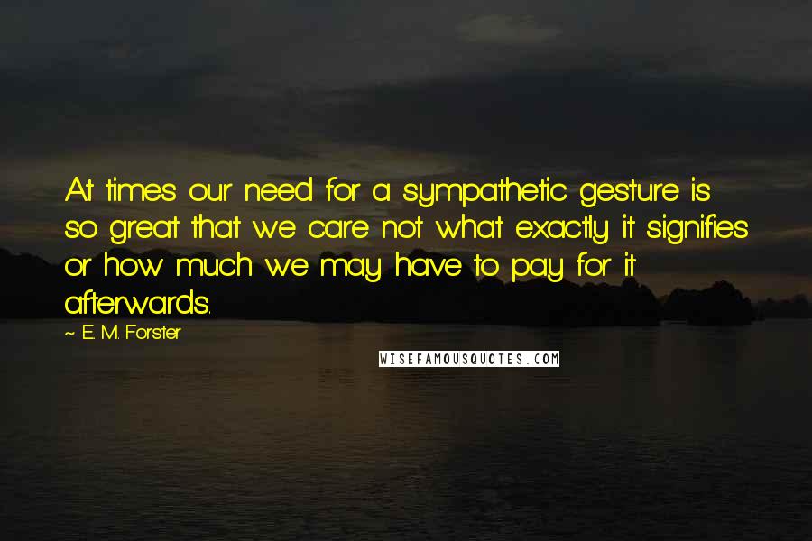 E. M. Forster Quotes: At times our need for a sympathetic gesture is so great that we care not what exactly it signifies or how much we may have to pay for it afterwards.
