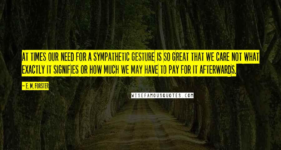 E. M. Forster Quotes: At times our need for a sympathetic gesture is so great that we care not what exactly it signifies or how much we may have to pay for it afterwards.