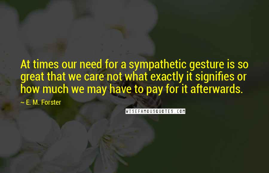 E. M. Forster Quotes: At times our need for a sympathetic gesture is so great that we care not what exactly it signifies or how much we may have to pay for it afterwards.