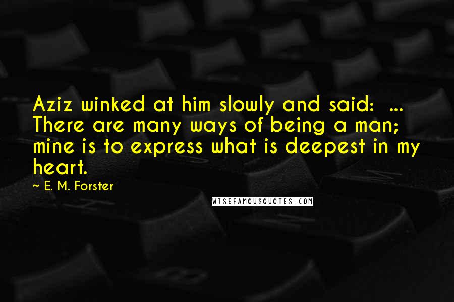 E. M. Forster Quotes: Aziz winked at him slowly and said:  ... There are many ways of being a man; mine is to express what is deepest in my heart.