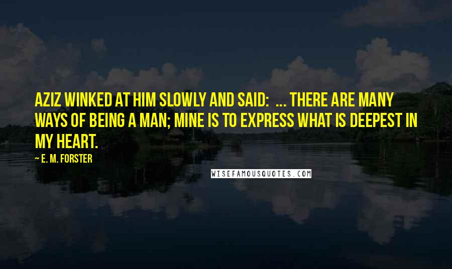 E. M. Forster Quotes: Aziz winked at him slowly and said:  ... There are many ways of being a man; mine is to express what is deepest in my heart.