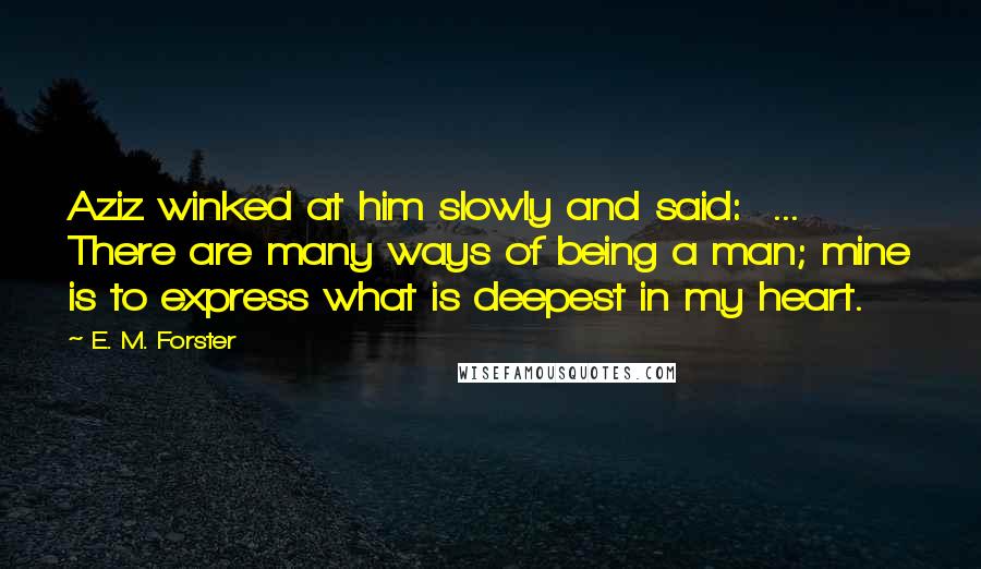 E. M. Forster Quotes: Aziz winked at him slowly and said:  ... There are many ways of being a man; mine is to express what is deepest in my heart.